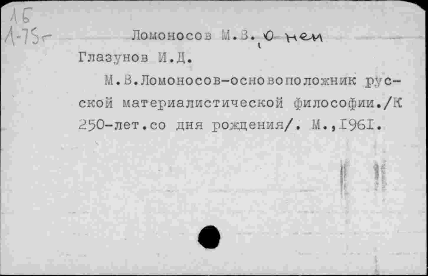 ﻿Ломоносов М.В. О Глазунов И.Д.
М.В.Ломоносов-основоположник русской материалистической философии./К 250-лет.со дня рождения/. М.,1961.